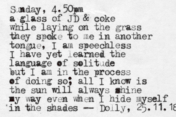 Sunday, 4.50pm a glass of JD & coke while laying on the grass they spoke to me in another tongue, I am speechless I have yet learned the language of solitude but I am in the process of doing so; all I know is the sun will always shine my way even when I hide myself in the shades -- Dolly, 25.11.18 