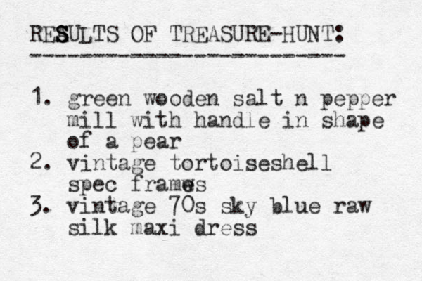 REAULTS OF TREASURE-HUNT: ------------------------- 1. green wooden salt n pepper mill with handle in shape of a pear 2. vintage tortoiseshell spec framws e e 3. vintage 70s sky blue raw silk maxi dress S S S S 