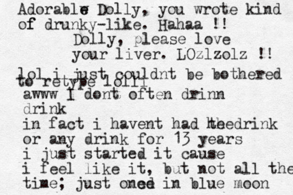 Dolly, please love your liver. LOzlzolz !! awww I dont often drinn drink in fact i havent had he drink the or any drink for 13 years i just started it cause i feel like it, but not all the time; just one cd e in blue moon Adorablw e e Dolly, you wrote kind of f drunky-like . Hahaa !! lol i just couldnt be bothered to retype lolli 