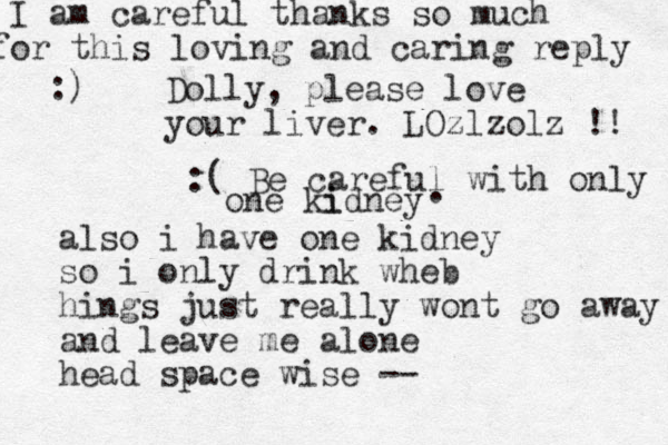 Dolly, please love your liver. LOzlzolz !! also i have one kidney so i only drink wheb hings just really wont go away and leave me alone head space wise -- :( Be careful with only one ki idney . I am careful thanks so much or this f loving and caring reply :)