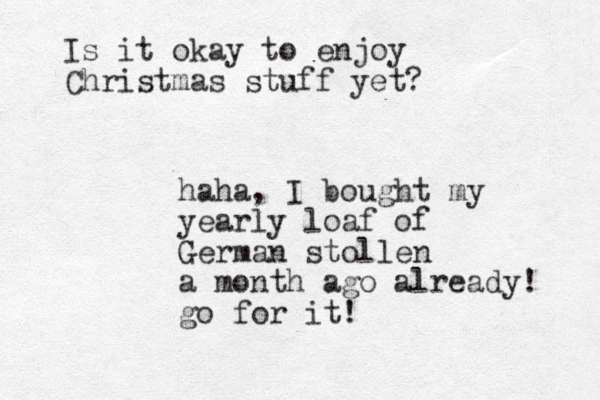 Is it okay to enjoy Christmas stuff yet? haha, I bought my yearly loaf of German stollen a month ago already! go for it!