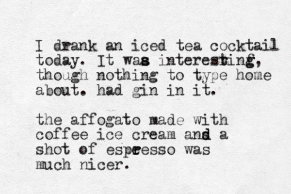 I drank an iced tea cocktail today. It waa i s s nteresrinf g g t t , though nothing to type home about. had gin in it. the affogato made with coffee ice cream ans d d a shot of espeess r r o was much nicer.