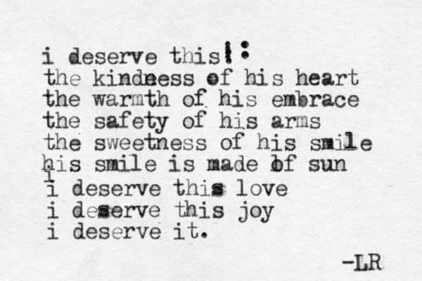 i deserve this the kinde ness of his heart the warmth of his embrace the safety of his arms the sweetness of his smile his smile is made lf o sun : : : : i i deserve this love i deserve this joy i deserve it. -LR 