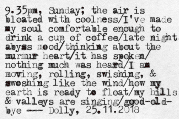 9.35pm, Sunday; the air is bloated with coolness/I've made my soul comfortable enough to drink a cup of coffee/late night abyss mood/thinking about the murmur heart/it has spoken / nothing much was heard/I am moving, rolling, swishing, & swoshing like the wind/how my earth is ready to float/my hills & valleys are singing/gg o ood d-old- bye - - - Dolly, 25.11.2018 
