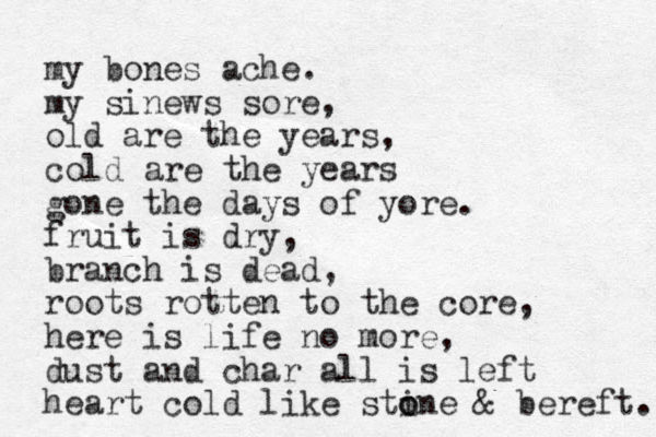 my bones ache. my sinews sore, old are the years, cold are the years gone the days of yore. fruit is dry, branch is dead, roots rotten to the core, here is life no more, dust and char all is left heart cold like stin o o e & bereft. 