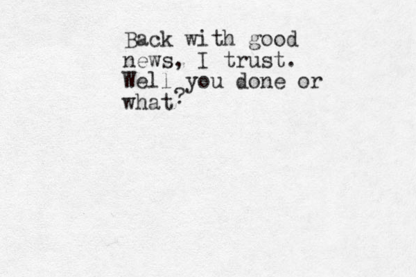 Back with good news, I trust. Well you done or what ?