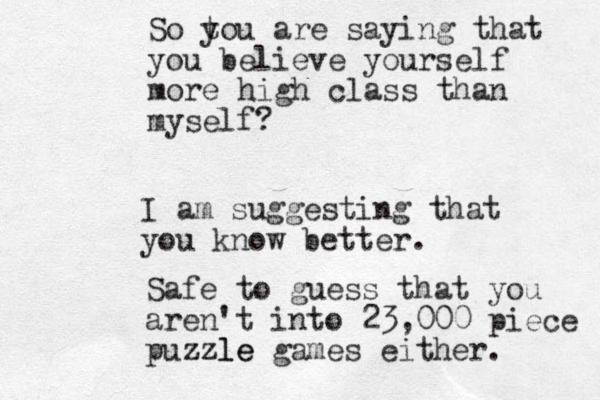 So t you are saying that you believe yourself more high class than myself ? I am suggesting that you know better. Safe to guess that you aren't into 23,000 piece puzzle zzle games either. 