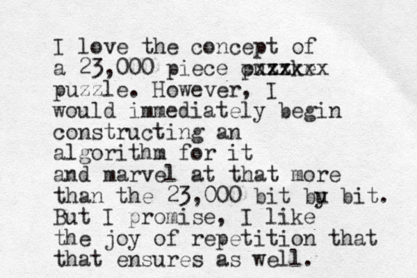 I love the concept of a 23,000 piece puzzke cxxxxxx puzzle. However, I would immediately begin constructing an algorithm for it and marvel at that more than the 23,000 bit bu y bit. But I promise, I like the joy of repetition that that ensures as well. 