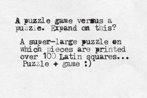 A puzzle game versus a puzzle. Expand on this? A super-large puzzle on which pieces are printed over 100 Latin squares... Puzzle + game :) 