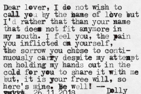 Dear lover, I do not wish to call you by the bame n of llv o ove but I'd rather that than your name that does not fit anymore in my mouth. I feel you, the pain you inflicted on yourself, the sorrow you chise ose to conti- nuously carry despite my atten mpt on holding my hands out in the cold for you to share it with me but, it is your free will, so here's mine. be Be well! -- Doll ly, 26.11.2018 Dolly yyyyt yyyy 