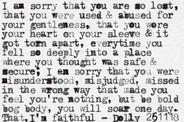 I am sorry that you are so lost, that you were used & abused for your gentle ness, that you wore your heart on your sleeve & it got torn apart, everytime you fell so deeply into a place where you thought was safe & secure , I ; - an m m sorry that you were misunderstood, misjudged, missed in the wrong way that made you feel you're nothing, but be bold bog body, you will soar one day. That I 'm faithful - Dolly 25 61118 , , 