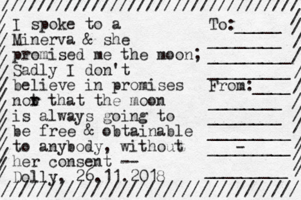 I spoke to a Minerva & she promised me the moon; Sadly I don't believe in promises not r r that the moon is always going to be free & obtainable to anybody, without her consent -- Dolly, 26.11.2018 ///////////////////////////////// ///////////////////////////////// / / / / / / / / / / / / / / / / / / / / / / / / / / / / / To:_____ ________ _________ _________ From:____ ________ ________ _________ ___- ______ _________ 