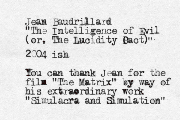 Jean Baudrillard "The Intelligence of Evil (or, The Lucidity Oact P ) " 2004 ish You can thank Jean for the film "The Matrix" by way of his extraordinary work "Simulacra and Simulation" 