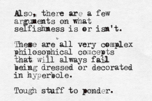 Also, there are a few arguments on what selfishness is or isn't. These are all very complex philosophical comcepts that will always fail being dressed or decorated in hyperbole. Tough stuff to ponder.