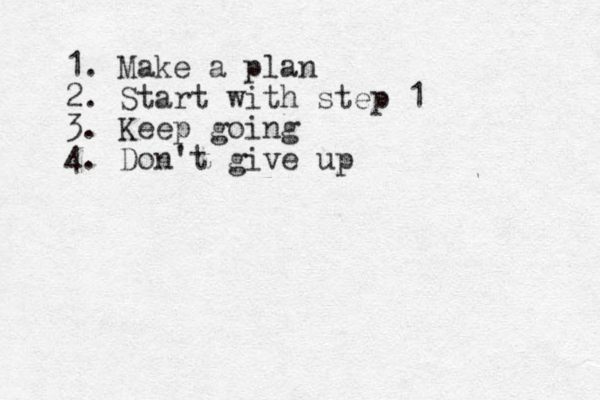 1. Make a plan 2. Start with step 1 3. Keep going 4. Don't give up 