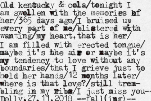 Old kenc t tucky & cola/tonight I am swollen with the memorir es kf of her/365 days ago/I bruised up every part of me/blistered wkth i i wanting/my heart, hat is her/ t I am filled with erected tongue/ maybe it's h the aie r r or maybe it's my tendency to love without any boundaries/that I grieve just to hold her hands/12 months later/ wh here is that love?/still trem- bling in my ribs/I just miss you-- Dolly,27.11.2018 --fall(ing)-- 