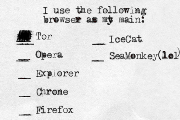 I use the following browser as mt y main: __ Tor __ Opera __ Explorer __ Chrone __ Firefox ___ __ Ice Cat __ __ SeaMonkey(lol) ) | | # # % # # # ## _ # # # # # # # . . . 