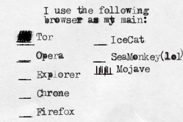 I use the following browser as mt y main: __ Tor __ Opera __ Explorer __ Chrone __ Firefox ___ __ Ice Cat __ __ SeaMonkey(lol) ) | | # # % # # # ## _ # # # # # # # . . . ___ Mojave || ||| |||