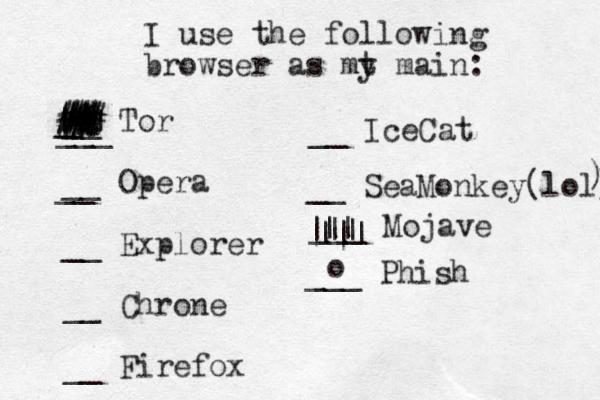 I use the following browser as mt y main: __ Tor __ Opera __ Explorer __ Chrone __ Firefox ___ __ Ice Cat __ __ SeaMonkey(lol) ) | | # # % # # # ## _ # # # # # # # . . . ___ Mojave || ||| ||| ___ Phish o 