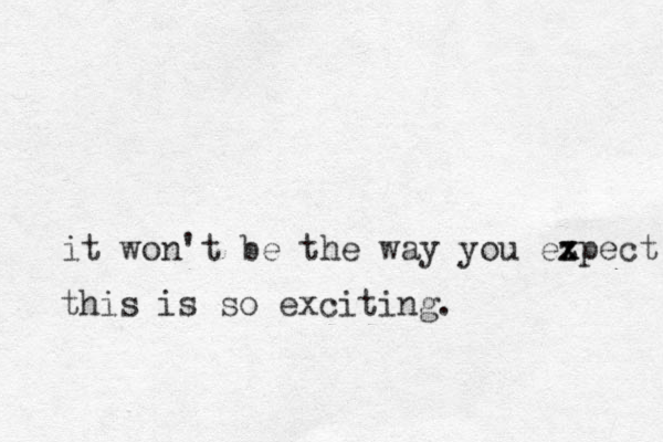 it won't be the way you ezpect x x this is so exciting. 