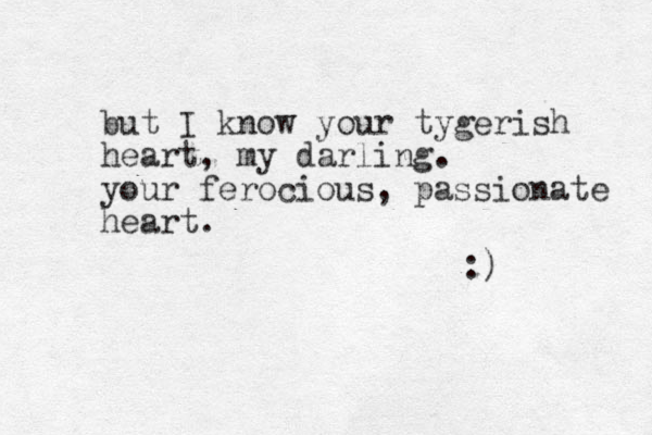 but I know your tygerish heart, my darling. your ferocious, passionate heart. :) 