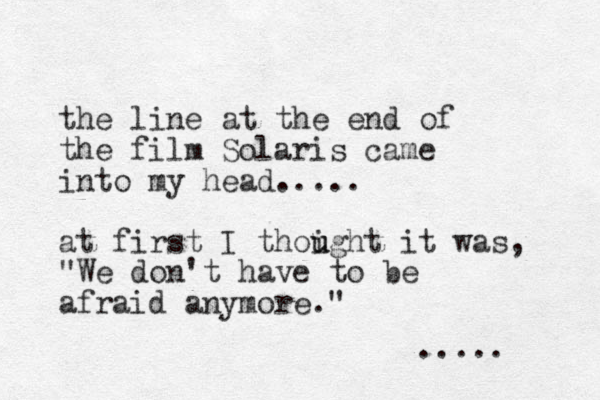 the line at the end of the film Solaris came into my head..... at first I thoight u u it was, "We don't have to be afraid anymore." .....