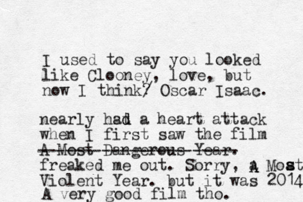 I used to say you looked like Clooney, love, but now I think ? Oscar Isaac. nearly hst ad d a heart attack when I first saw the film A Most Dangerous Year. u freaked me out. Sorry, a Moat Violent Year. but it was 2014 s s / ---------------------- A A A very good film tho. 