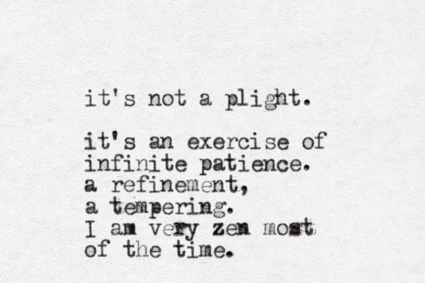 it's not a plight. it's an exercise of infinite patience. p a refinement, a tempering. I am very zen z most of the time.