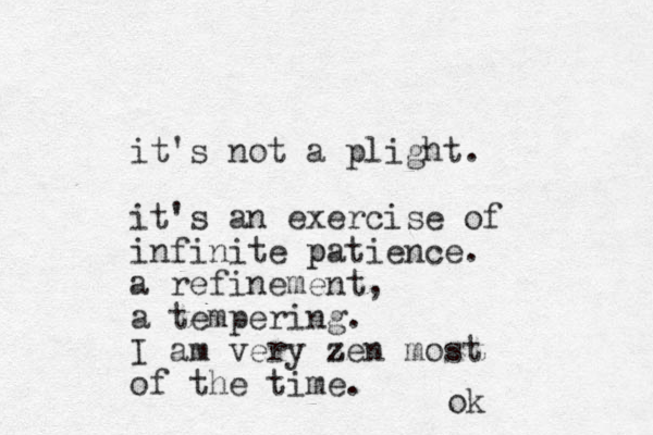 it's not a plight. it's an exercise of infinite patience. p a refinement, a tempering. I am very zen z most of the time. ok