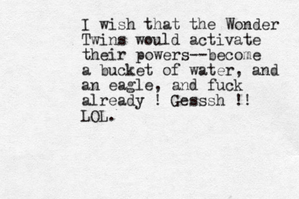 I wish that the Wonder Twins would activate their powers--become a bucket of water, and an eagle, and fuck already ! Gesssh !! LOL.