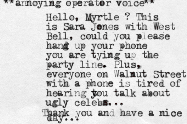 Hello, Myrtle ? This is Sara Jones with West Bell , could you please hand g up your phone you are tying up the party line. . Plus, everyone on Walnut Street with a phone is tired of hearing t y you talk about ugly celebs... ** **annoying operator voice** Thank you and have a nice day...
