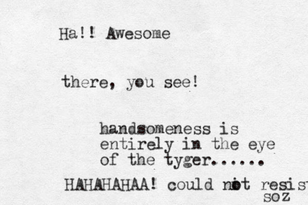 there, you see! handsomeness is entirely in the eye of the tyger...... HAHAHAHAA! could nit o o resist soz Ha!! Awesome
