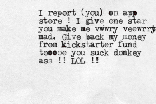 I report (you) on app store ! I give one star you make me vwwry veewrrt y mad. Give back my money from kickstarter fund tooooe you suck donkey ass !! LOL !! 