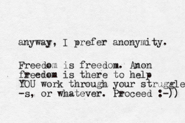 anyway, I prefer anonymity. Freedom is freedom. Anon freedom is there to help YOU work through your struggles -s, or whatever. Proceed :-)) 