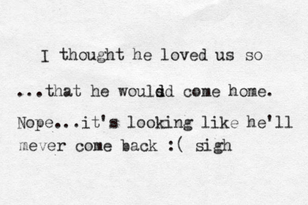 I thought he loved us so ...that he wouls d d d come home. Nope...it's looking like he'll mever come back :( sigh 