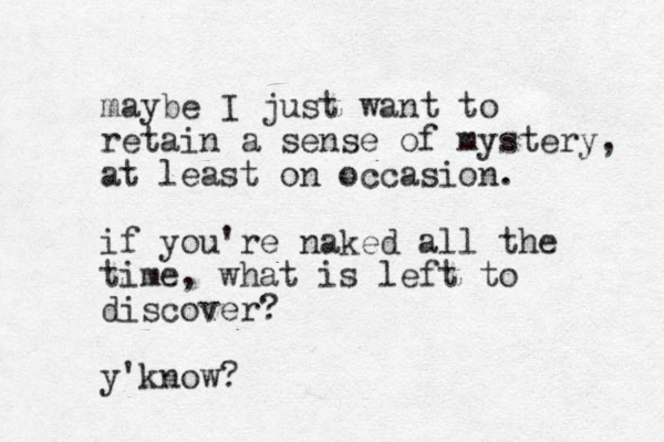 maybe I just want to retain a sense of mystery, at least on occasion. if you're naked all the time, what is left to discover? y'know?
