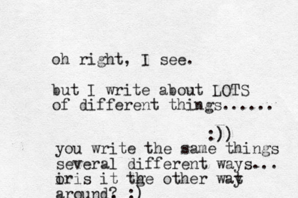 oh right, I see. but I write about LOTS of different things...... :)) ) you write the same things several different ways... ir o is it tge h other wat y around, ? :)