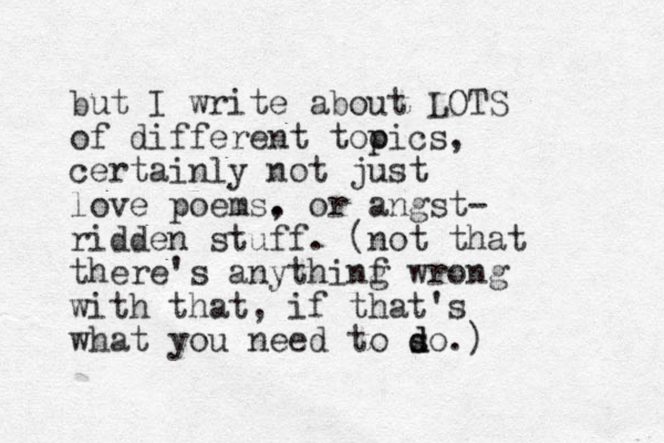but I write about LOTS of different tooics p , certainly not just love poems. , or angst- ridden stuff. (not that there's anythinf g wrong with that, if that's what you need to so d d .)
