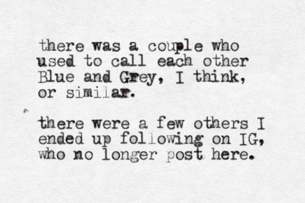 there was a couple who used to call each other Blue and Grey, I think, or similar. there were a few others I ended up following on IG, who no longer post here. 