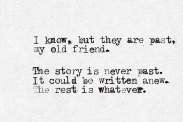 I know, but they are past, my old friend. The story is never past. It could be written anew. The rest is whatever.