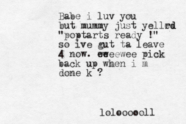 Babe i luv you but mummy just yellrd ed "poptarts ready !" so ive gut ta leave 4 now. ee wweewee pick back up when i m done k ? loloooooll 