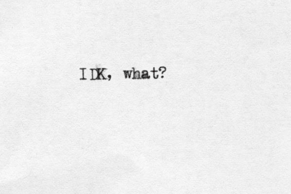 IDK, what?