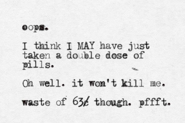 oops. I think I MAY have just taken a double dose of pills. Oh well. it won't kill me. waste of 63c / though. pffft. 
