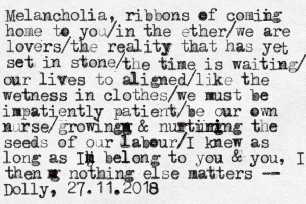 Melancholia, ribbons of comii ng home to you/in the ether/we are lovers/the reality that has ye set in stone/ t the time is waiting/ our lives to aligned/like the wetness in clothes/we must be impatiently patient/be our ow n n nurse/growingx g & nurting uring i i the seeds of our labour/I knew as l m long as Ih j k m belong to you & you, I m then g nothing else matters -- Dolly, 27.11.2018