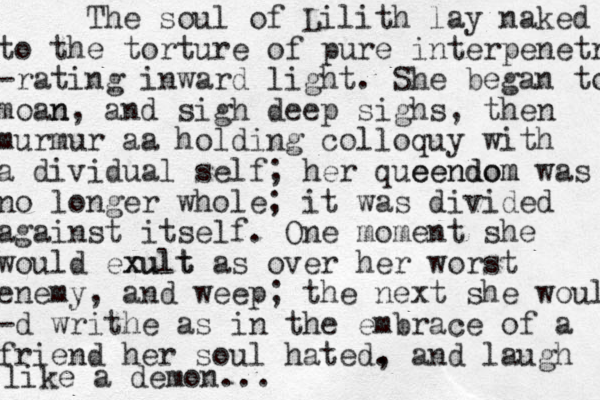 The soul of Lilith lay naked to the torture of pure interpenetrat -rating inward light. She began to moan n, and sigh deep sighs, then murmur aa holding colloquy with a dividual self; her queendom eendom was no longer whole; it was divided against itself. One moment she would exult xult as over her worst enemy, and weep; the next she would -d writhe as in the embrace of a friend her soul hated. , and laugh like a demon... 