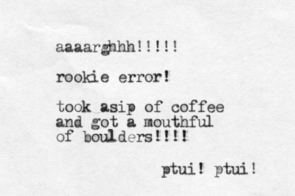 aaaarghhh!!!!! rookie error! took asip of coffee and got a mouthful of boulders!!!! ptui! ptui! 