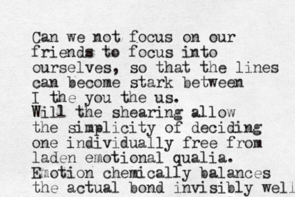 Can we not focus on our friends to focus into ourselves, so that the lines can become stark between I the you the us. Will the shearing allow the simplicity of deciding one individually free from laden emotional qualia. Emotion chemically balances the actual bond invisibly well 