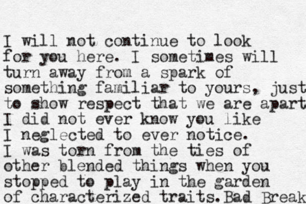 I will not continue to look for you here. I sometimes will turn away from a spark of something familiar to yours, just to show respect that we are apart I did not ever know you like I neglected to ever notice. I was torn from the ties of other blended things when you stopped to play in the garden of characterized traits. Bad Break 