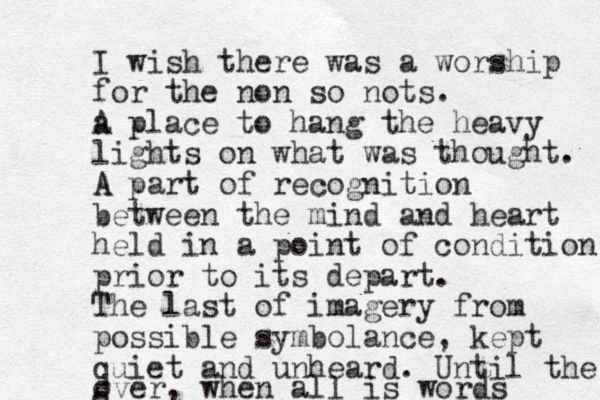 I wish there was a worship for the non so nots. a A place to hang the heavy lights on what was thought. A A part of recognition between the mind and heart held in a point of condition prior to its depart. The last of imagery from possible symbolance, kept quiet and unheard. Until the o over, when all is words 