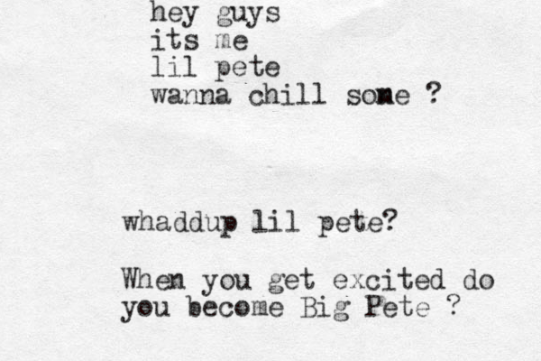hey guys its me lil pete wanna chill sone ? m whaddup lil pete? When you get excited do you become Big Pete ? 